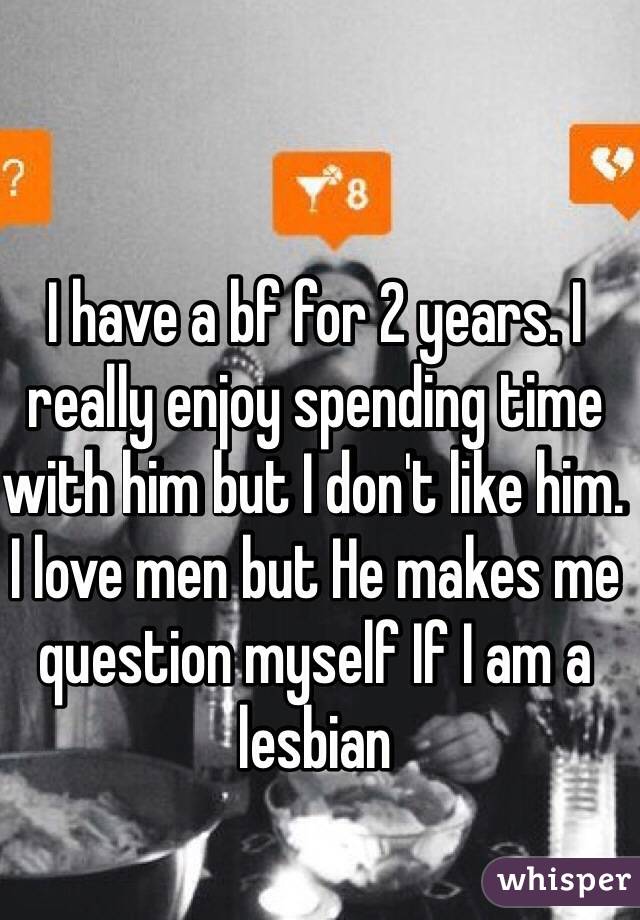 I have a bf for 2 years. I really enjoy spending time with him but I don't like him. I love men but He makes me question myself If I am a lesbian