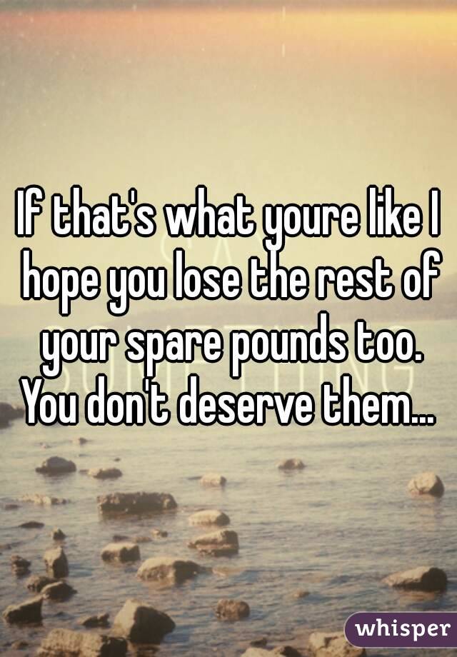 If that's what youre like I hope you lose the rest of your spare pounds too. You don't deserve them... 