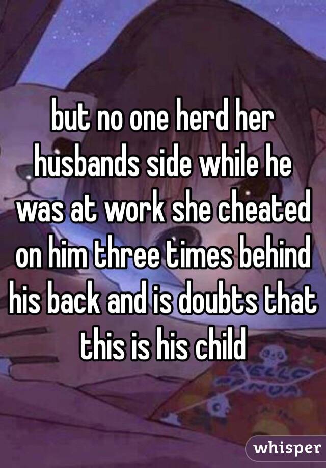 but no one herd her husbands side while he was at work she cheated on him three times behind his back and is doubts that this is his child