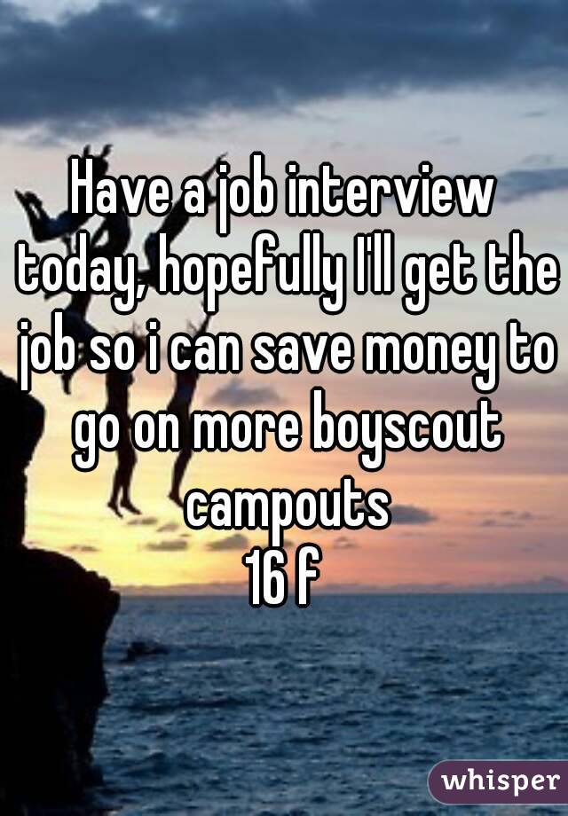 Have a job interview today, hopefully I'll get the job so i can save money to go on more boyscout campouts
16 f