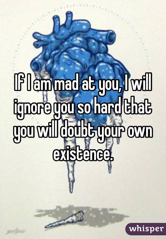 If I am mad at you, I will ignore you so hard that you will doubt your own existence. 