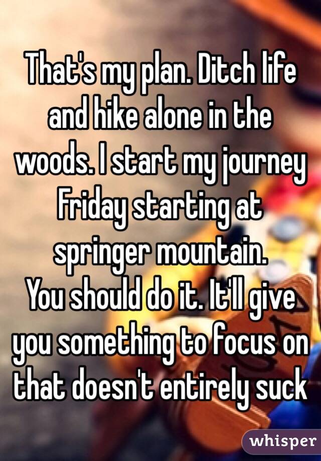 That's my plan. Ditch life and hike alone in the woods. I start my journey Friday starting at springer mountain. 
You should do it. It'll give you something to focus on that doesn't entirely suck 