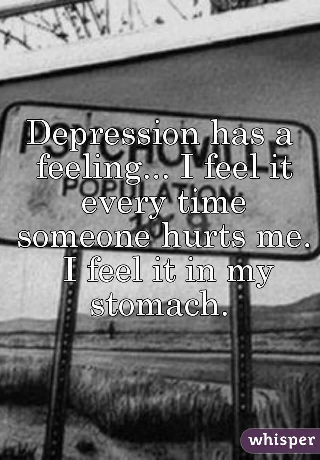 Depression has a feeling... I feel it every time someone hurts me.  I feel it in my stomach. 
