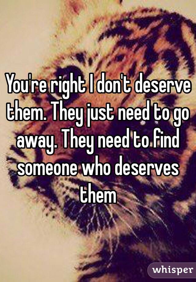 You're right I don't deserve them. They just need to go away. They need to find someone who deserves them 