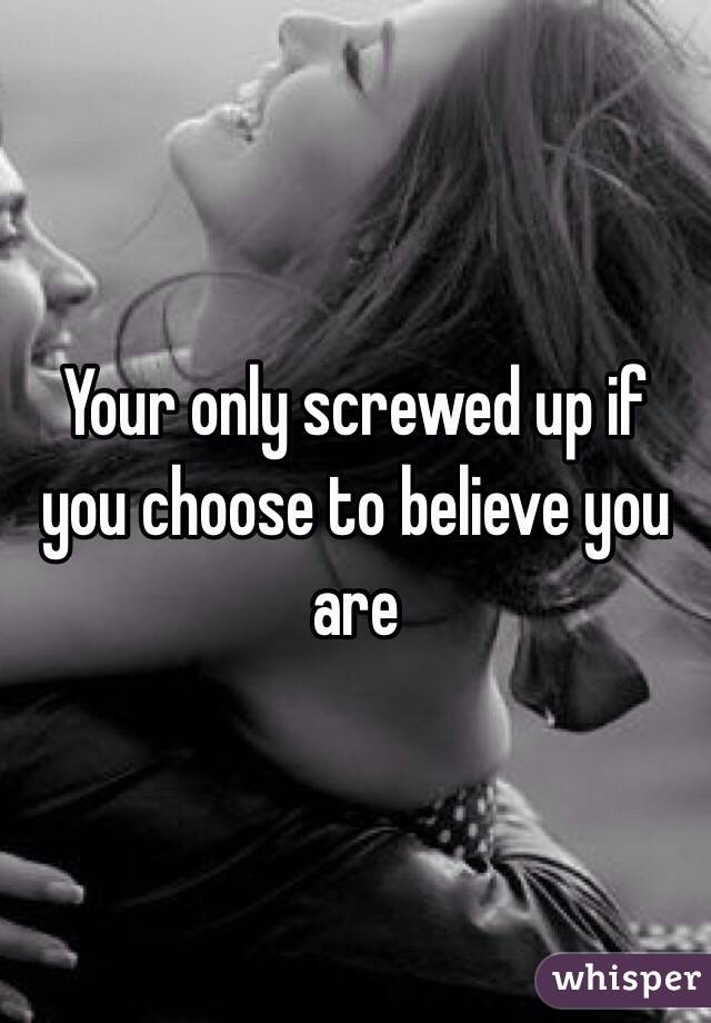 Your only screwed up if you choose to believe you are