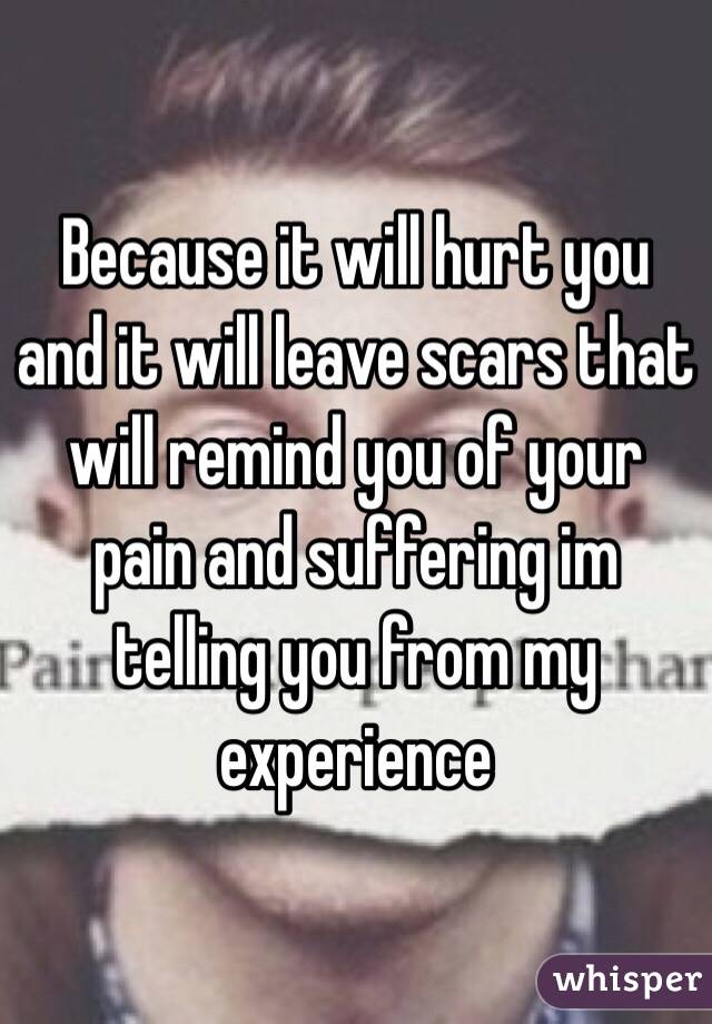 Because it will hurt you and it will leave scars that will remind you of your pain and suffering im telling you from my experience