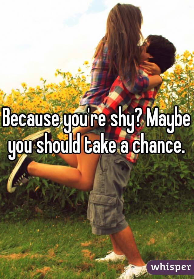 Because you're shy? Maybe you should take a chance. 