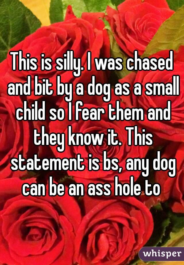 This is silly. I was chased and bit by a dog as a small child so I fear them and they know it. This statement is bs, any dog can be an ass hole to 