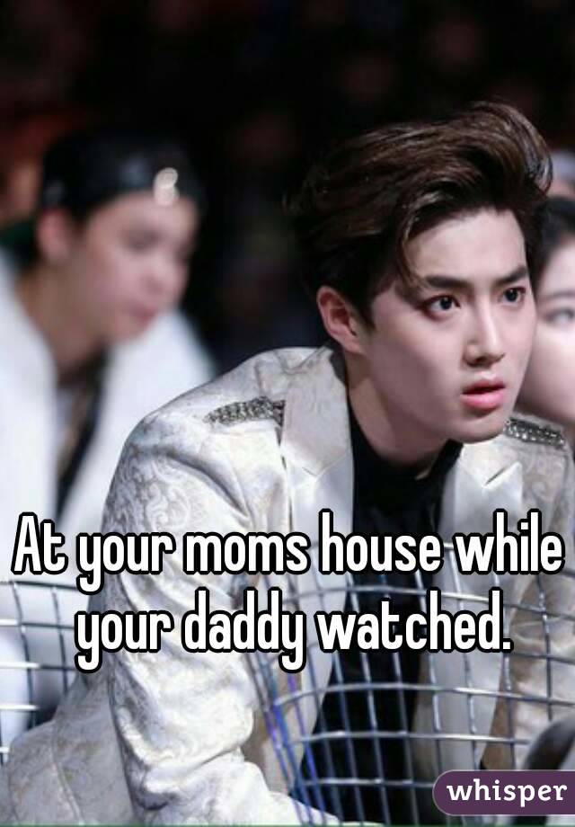 At your moms house while your daddy watched.