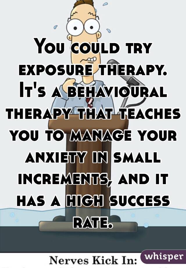 You could try exposure therapy. It's a behavioural therapy that teaches you to manage your anxiety in small increments, and it has a high success rate.