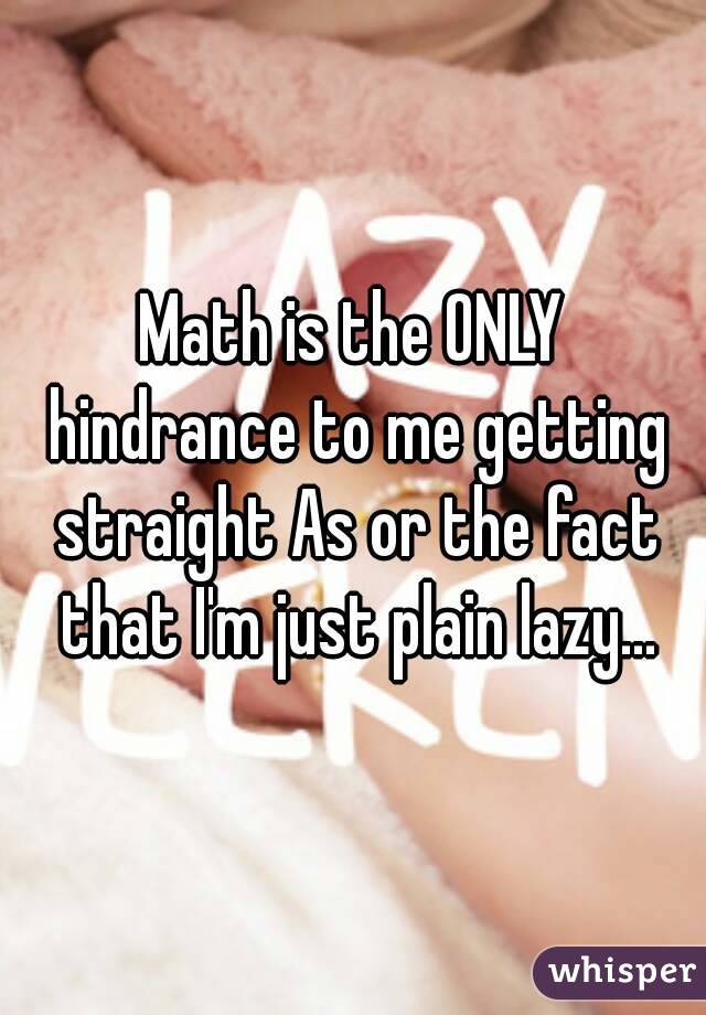 Math is the ONLY hindrance to me getting straight As or the fact that I'm just plain lazy...
