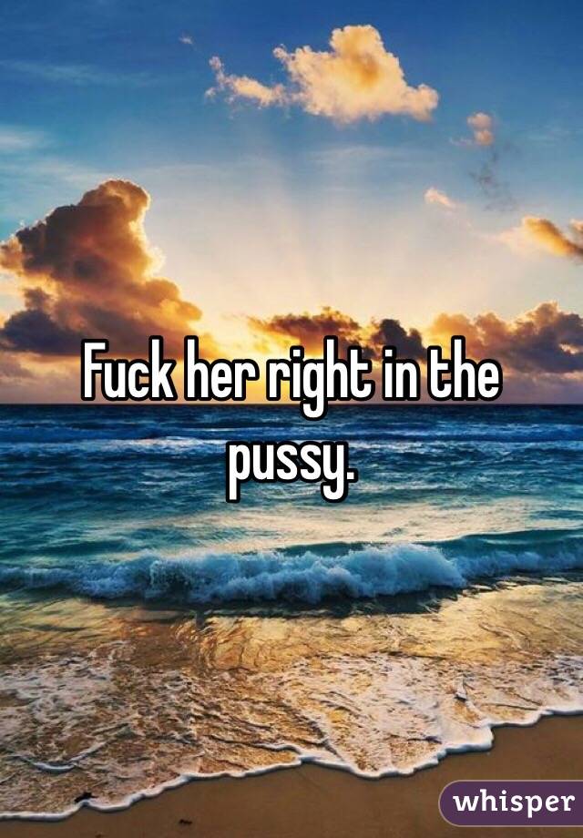 Fuck her right in the pussy. 