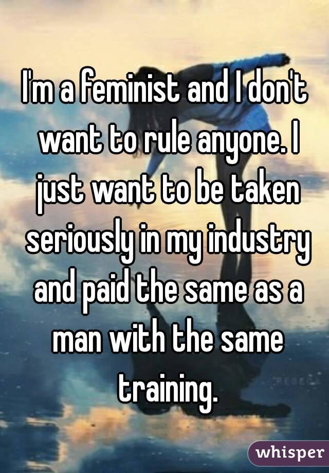 I'm a feminist and I don't want to rule anyone. I just want to be taken seriously in my industry and paid the same as a man with the same training.