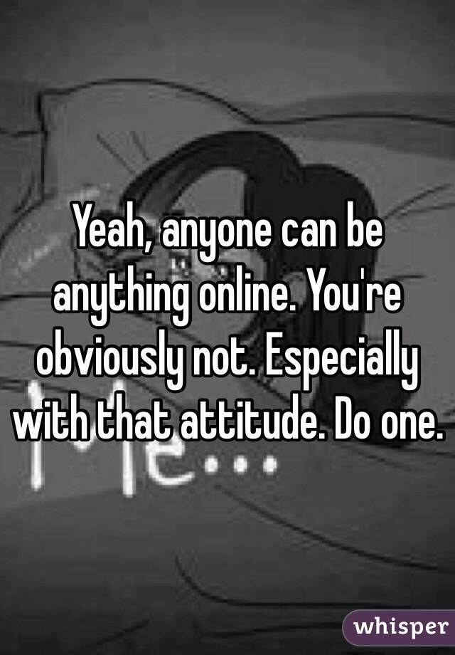 Yeah, anyone can be anything online. You're obviously not. Especially with that attitude. Do one. 