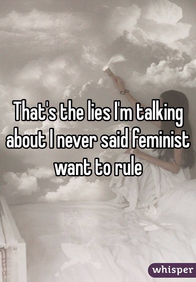 That's the lies I'm talking about I never said feminist want to rule 