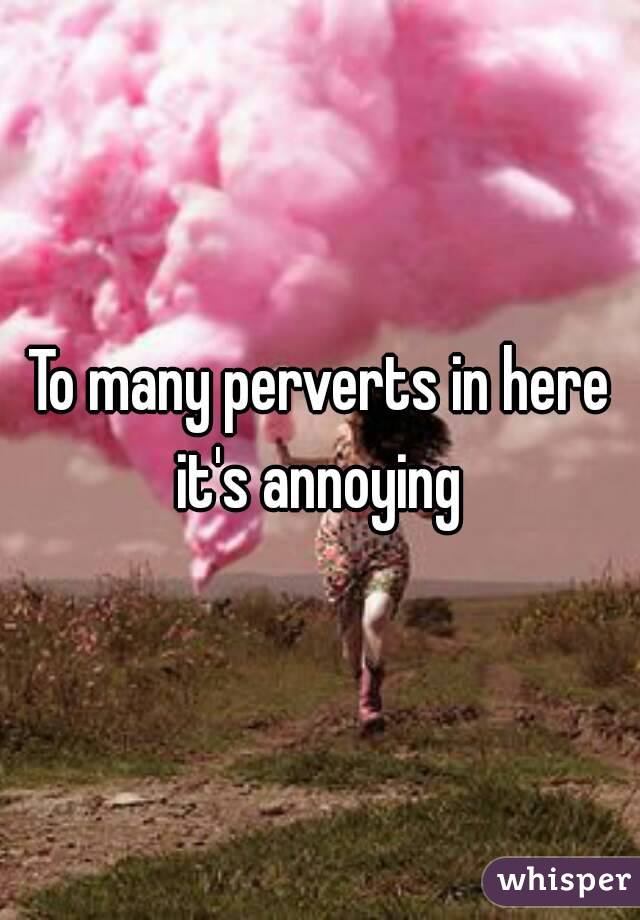 To many perverts in here it's annoying 