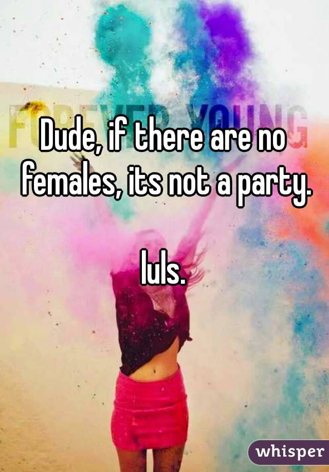 Dude, if there are no females, its not a party.

luls.