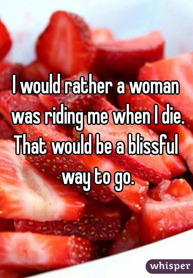 I would rather a woman was riding me when I die.
That would be a blissful way to go.