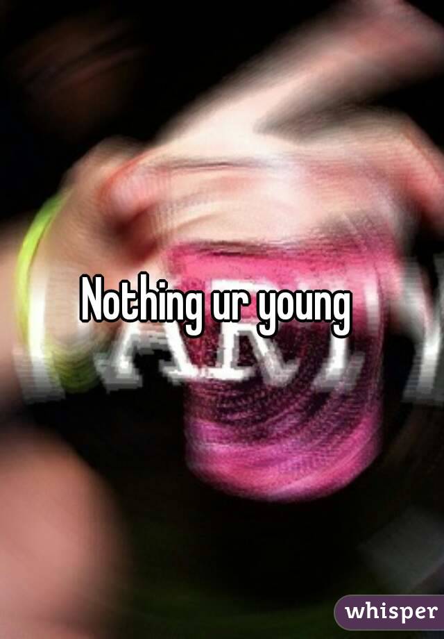 Nothing ur young 