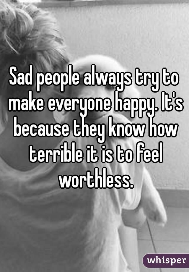 Sad people always try to make everyone happy. It's because they know how terrible it is to feel worthless.