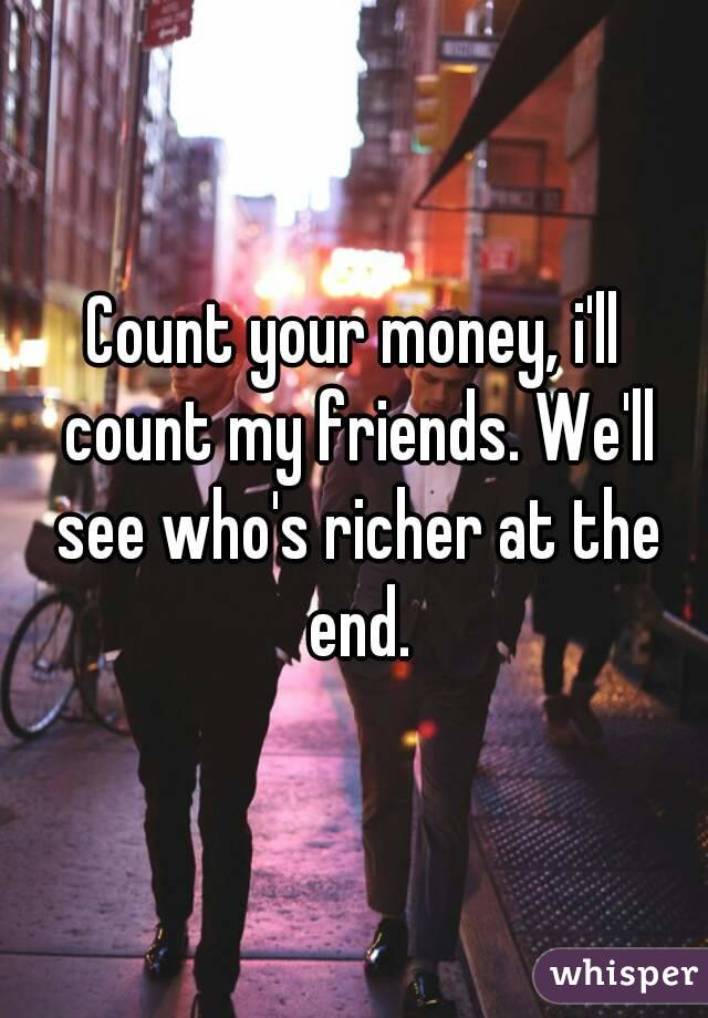 Count your money, i'll count my friends. We'll see who's richer at the end.
