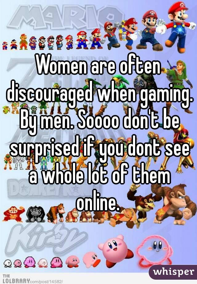 Women are often discouraged when gaming. By men. Soooo don't be surprised if you dont see a whole lot of them online. 