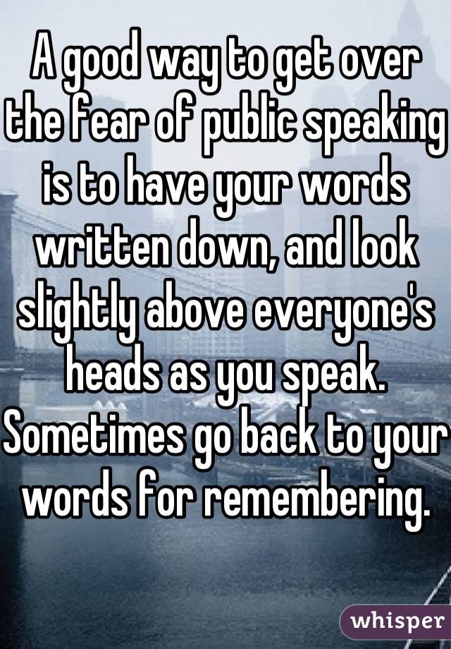 A good way to get over the fear of public speaking is to have your words written down, and look slightly above everyone's heads as you speak. Sometimes go back to your words for remembering. 