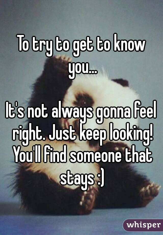 To try to get to know you...

It's not always gonna feel right. Just keep looking! You'll find someone that stays :)