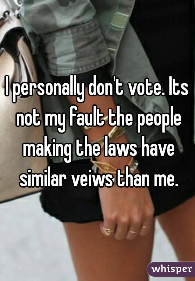 I personally don't vote. Its not my fault the people making the laws have similar veiws than me.