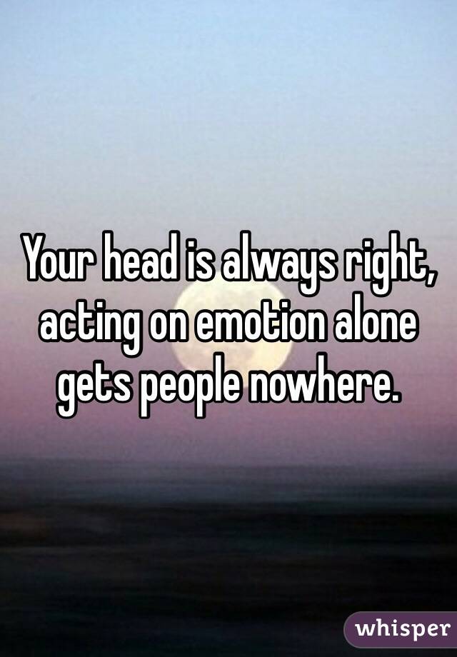 Your head is always right, acting on emotion alone gets people nowhere.