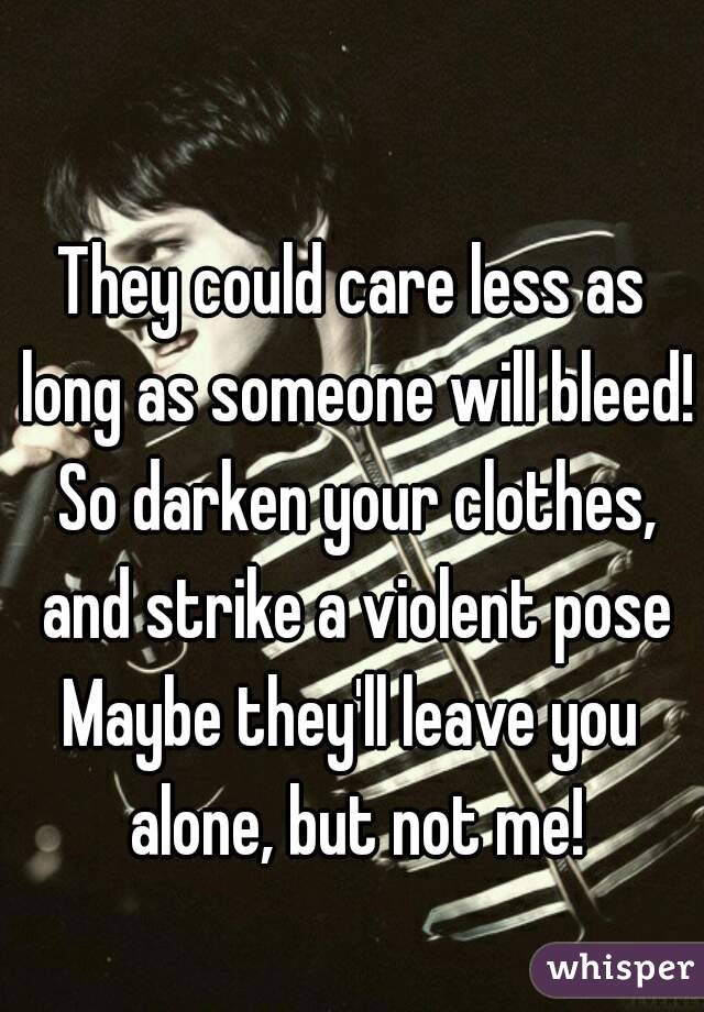 They could care less as long as someone will bleed! So darken your clothes, and strike a violent pose
Maybe they'll leave you alone, but not me!