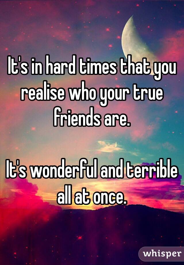 It's in hard times that you realise who your true friends are. 

It's wonderful and terrible all at once. 