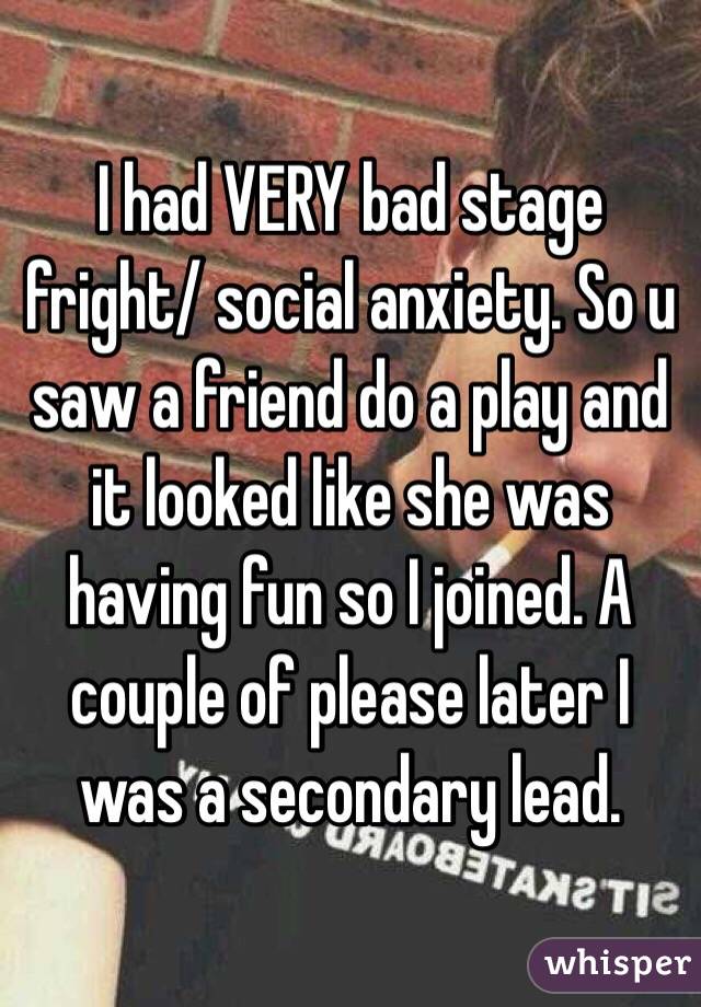 I had VERY bad stage fright/ social anxiety. So u saw a friend do a play and it looked like she was having fun so I joined. A couple of please later I was a secondary lead. 