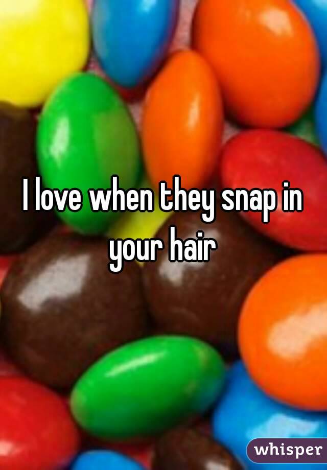 I love when they snap in your hair 