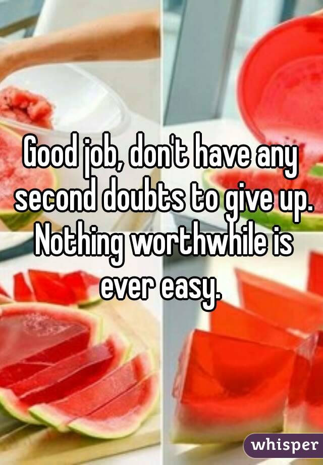 Good job, don't have any second doubts to give up. Nothing worthwhile is ever easy. 