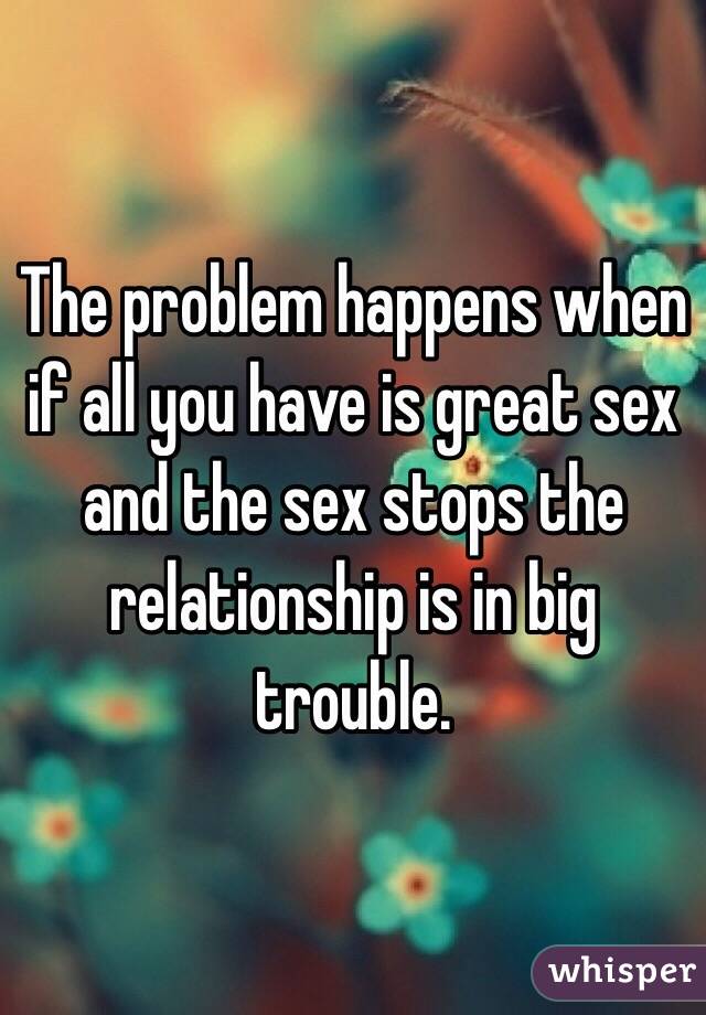 The problem happens when if all you have is great sex and the sex stops the relationship is in big trouble.