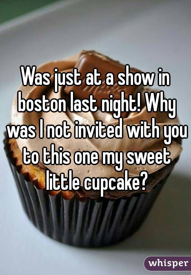 Was just at a show in boston last night! Why was I not invited with you to this one my sweet little cupcake?