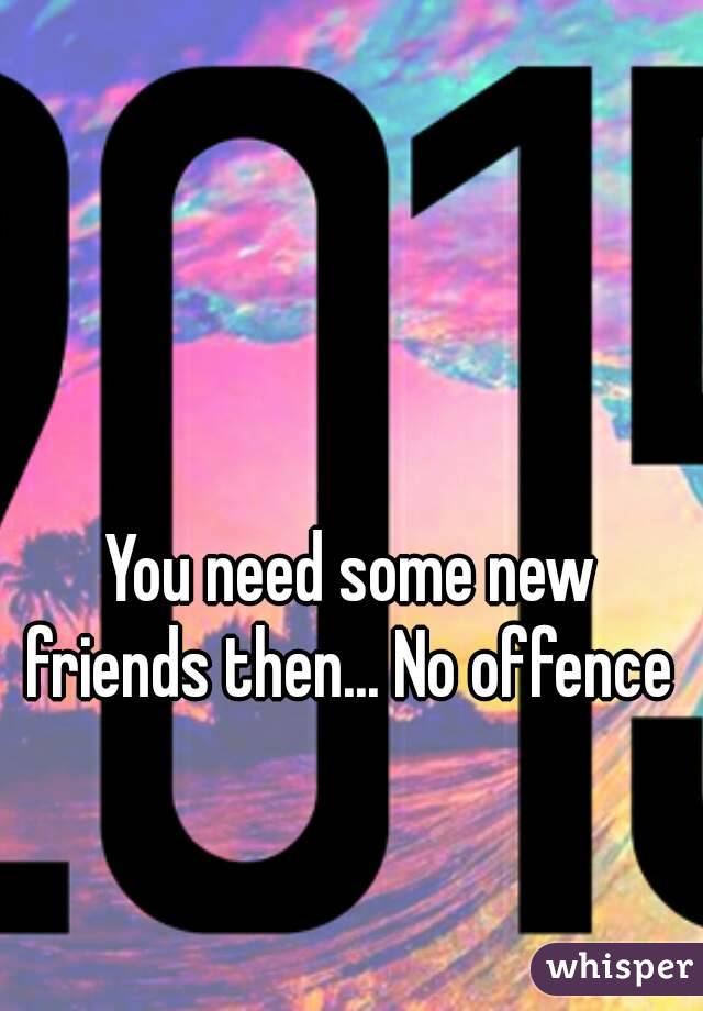 You need some new friends then... No offence 