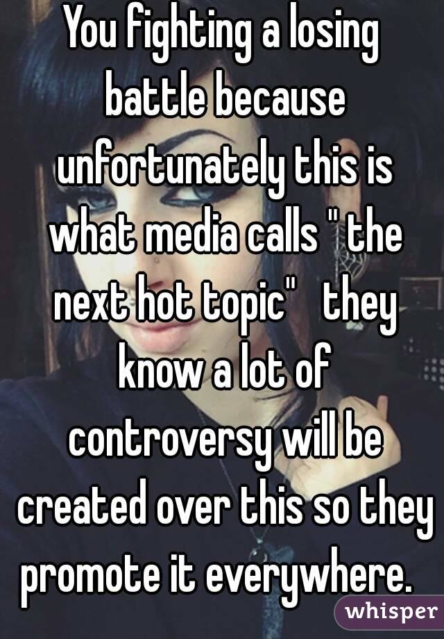 You fighting a losing battle because unfortunately this is what media calls " the next hot topic"   they know a lot of controversy will be created over this so they promote it everywhere.  