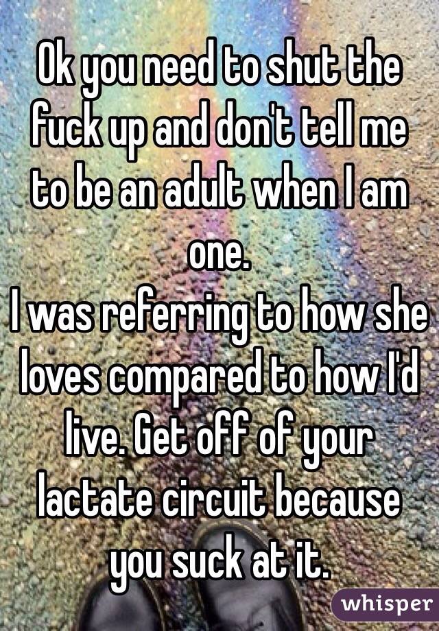Ok you need to shut the fuck up and don't tell me to be an adult when I am one.
I was referring to how she loves compared to how I'd live. Get off of your lactate circuit because you suck at it.