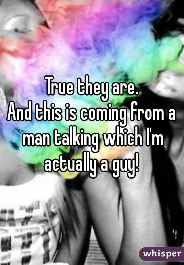 True they are.
And this is coming from a man talking which I'm actually a guy! 