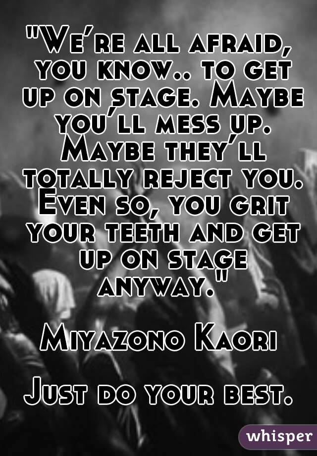"We’re all afraid, you know.. to get up on stage. Maybe you’ll mess up. Maybe they’ll totally reject you. Even so, you grit your teeth and get up on stage anyway."

Miyazono Kaori

Just do your best.