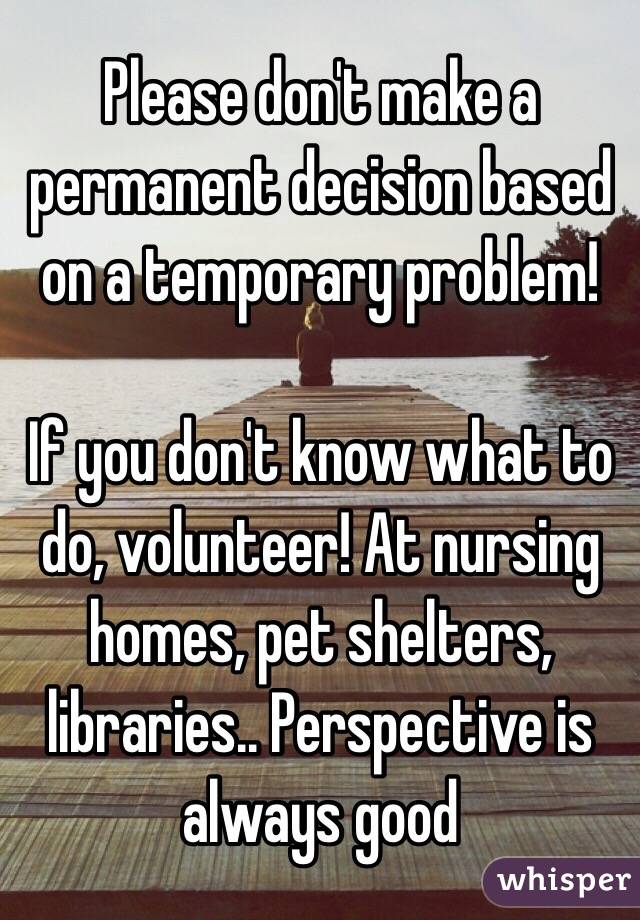 Please don't make a permanent decision based on a temporary problem! 

If you don't know what to do, volunteer! At nursing homes, pet shelters, libraries.. Perspective is always good