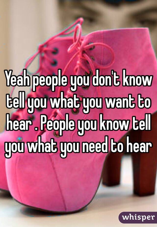 Yeah people you don't know tell you what you want to hear . People you know tell you what you need to hear 