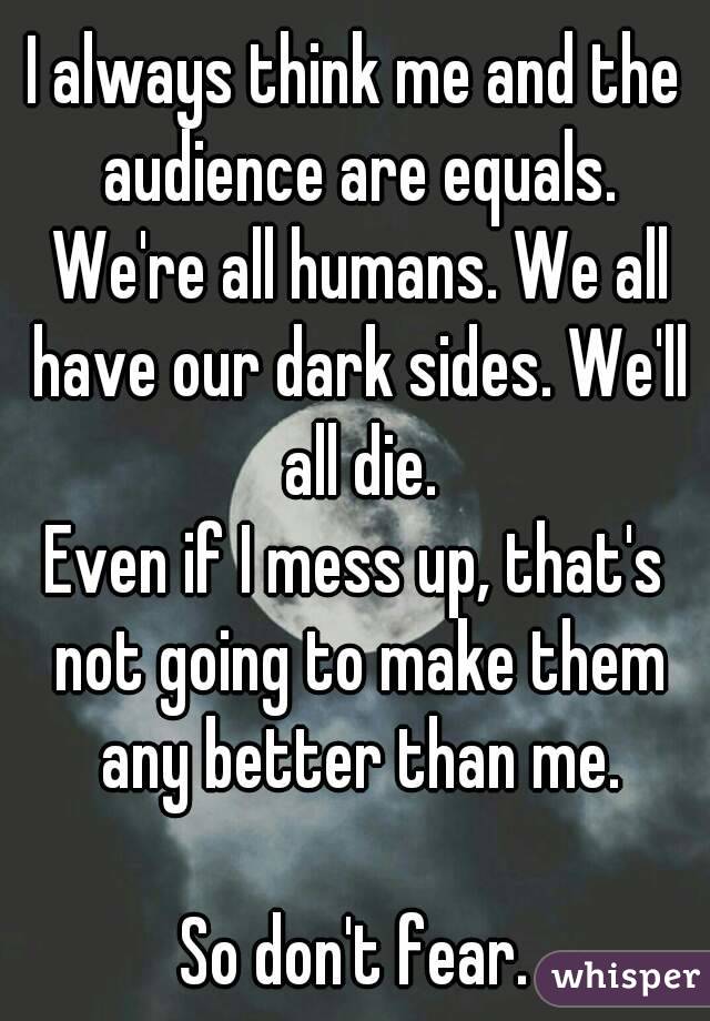 I always think me and the audience are equals. We're all humans. We all have our dark sides. We'll all die.
Even if I mess up, that's not going to make them any better than me.

So don't fear.