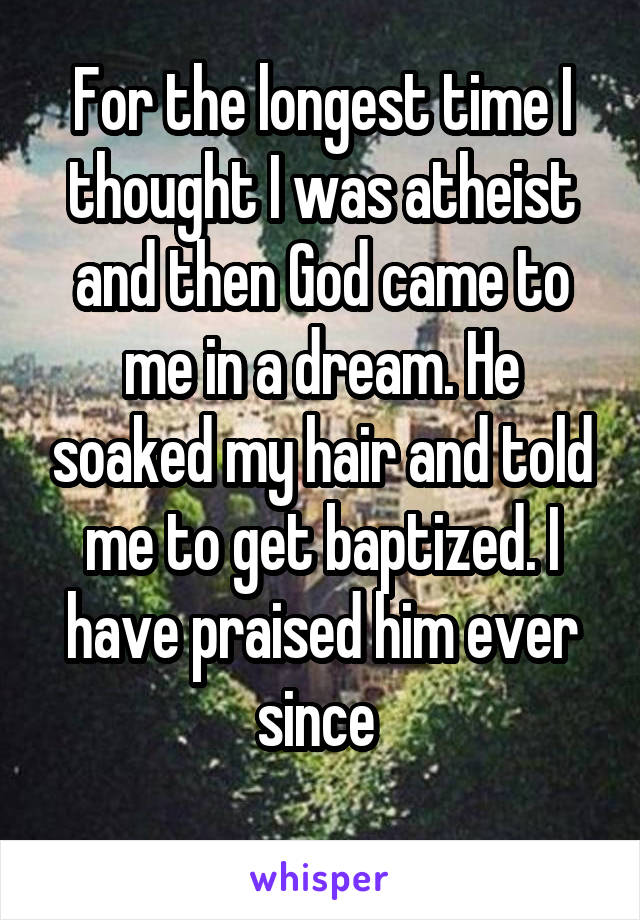 For the longest time I thought I was atheist and then God came to me in a dream. He soaked my hair and told me to get baptized. I have praised him ever since 
