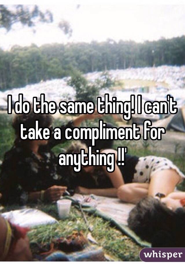 I do the same thing! I can't take a compliment for anything !!' 
