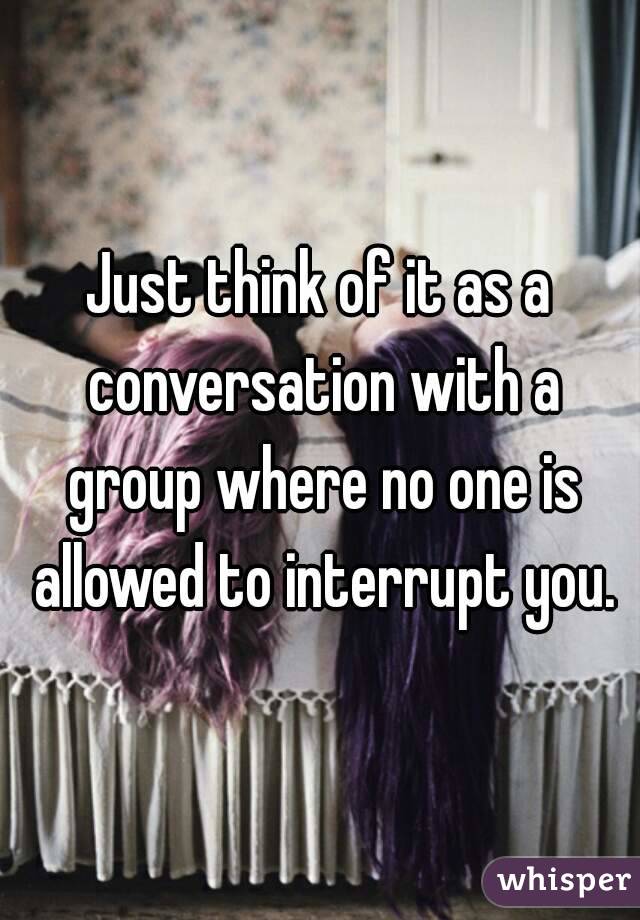 Just think of it as a conversation with a group where no one is allowed to interrupt you.