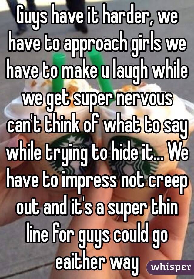 Guys have it harder, we have to approach girls we have to make u laugh while we get super nervous can't think of what to say while trying to hide it... We have to impress not creep out and it's a super thin line for guys could go eaither way