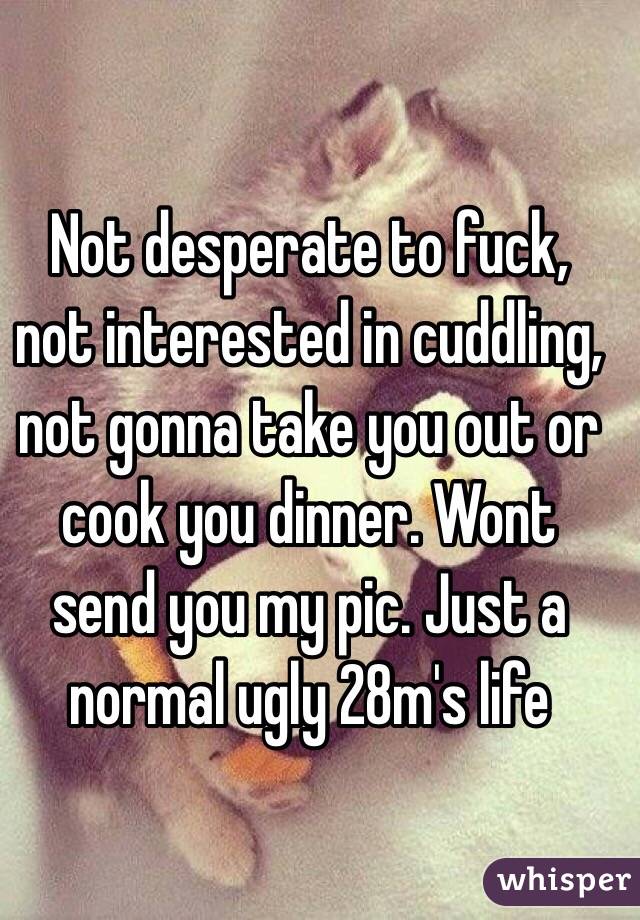  Not desperate to fuck, not interested in cuddling, not gonna take you out or cook you dinner. Wont send you my pic. Just a normal ugly 28m's life